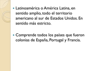    Latinoamérica o América Latina, en
    sentido amplio, todo el territorio
    americano al sur de Estados Unidos. En
    sentido más estricto.

   Comprende todos los países que fueron
    colonias de España, Portugal y Francia.
 