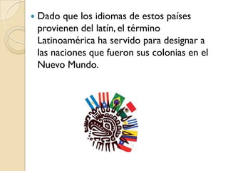    Dado que los idiomas de estos países
    provienen del latín, el término
    Latinoamérica ha servido para designar a
    las naciones que fueron sus colonias en el
    Nuevo Mundo.
 