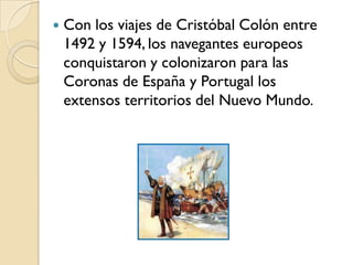    Con los viajes de Cristóbal Colón entre
    1492 y 1594, los navegantes europeos
    conquistaron y colonizaron para las
    Coronas de España y Portugal los
    extensos territorios del Nuevo Mundo.
 