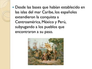    Desde las bases que habían establecido en
    las islas del mar Caribe, los españoles
    extendieron la conquista a
    Centroamérica, México y Perú,
    subyugando a los pueblos que
    encontraron a su paso.
 