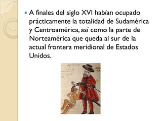    A finales del siglo XVI habían ocupado
    prácticamente la totalidad de Sudamérica
    y Centroamérica, así como la parte de
    Norteamérica que queda al sur de la
    actual frontera meridional de Estados
    Unidos.
 