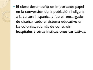    El clero desempeñó un importante papel
    en la conversión de la población indígena
    a la cultura hispánica y fue el encargado
    de diseñar todo el sistema educativo en
    las colonias, además de construir
    hospitales y otras instituciones caritativas.
 