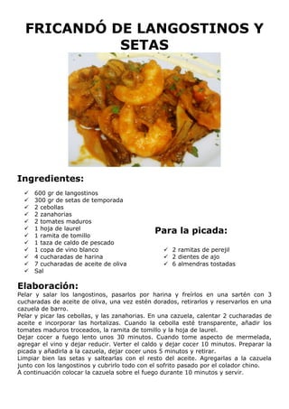 FRICANDÓ DE LANGOSTINOS Y
            SETAS




Ingredientes:
     600 gr de langostinos
     300 gr de setas de temporada
     2 cebollas
     2 zanahorias
     2 tomates maduros
      1 hoja de laurel
  
     1 ramita de tomillo
                                              Para la picada:
     1 taza de caldo de pescado
     1 copa de vino blanco                       2 ramitas de perejil
     4 cucharadas de harina                      2 dientes de ajo
     7 cucharadas de aceite de oliva             6 almendras tostadas
     Sal

Elaboración:
Pelar y salar los langostinos, pasarlos por harina y freírlos en una sartén con 3
cucharadas de aceite de oliva, una vez estén dorados, retirarlos y reservarlos en una
cazuela de barro.
Pelar y picar las cebollas, y las zanahorias. En una cazuela, calentar 2 cucharadas de
aceite e incorporar las hortalizas. Cuando la cebolla esté transparente, añadir los
tomates maduros troceados, la ramita de tomillo y la hoja de laurel.
Dejar cocer a fuego lento unos 30 minutos. Cuando tome aspecto de mermelada,
agregar el vino y dejar reducir. Verter el caldo y dejar cocer 10 minutos. Preparar la
picada y añadirla a la cazuela, dejar cocer unos 5 minutos y retirar.
Limpiar bien las setas y saltearlas con el resto del aceite. Agregarlas a la cazuela
junto con los langostinos y cubrirlo todo con el sofrito pasado por el colador chino.
A continuación colocar la cazuela sobre el fuego durante 10 minutos y servir.
 