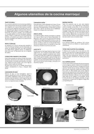 CORTADOR DE MASA
Sirve para hacer cortes ondulados en la masa. Es muy
útil en la repostería ya que le da un toque artístico y
particular a las preparaciones. En Marruecos se utiliza
para cortar y decorar las láminas de la chebbakiyya,
cuando no se dispone de la laminadora.
AÑACAL (OSLA)
Es la tabla de madera, redonda, rectangular o cuadrada
en la que se lleva el pan al horno comunitario. En
Marruecos, pese a que en las casas hay hornos de gas
o eléctricos, hay gente que prefiere hornear su pan, de
vez en cuando, en los distintos hornos que hay en los
barrios. La tabla se cubre con un trozo de tela limpia,
encima se esparce harina y se extiende la masa, que
después se introduce en el horno para cocer.
JUEGO DE TÉ
En Marruecos no hay hogar donde no haya uno o más
juegos de té. En su mayoría incluyen tetera, bandeja,
vasos, azucarera, pequeños recipientes para colocar
la menta y las hojas de té, además de complementos
como fundas para la bandeja y para el mango de la
tetera. Hay gran variedad de colores, formas, tamaños
y diseños. Lo más importante es disfrutar el momento
del té, sea en familia o entre amigos, y para ello no se
escatima en gastos.
Algunos utensilios de la cocina marroquí
TAMIZ (GHORBAL)
Es un utensilio esencial en la cocina marroquí debido a
que la mayoría de las harinas que se venden en el país
son integrales, por lo que se hace necesario pasarlas
por el tamiz para separarlas del salvado, que a su vez
se aprovecha para algunas preparaciones culinarias.
Es indispensable también si se quiere conseguir una
harina fina, sin grumos y aireada, y por consiguiente
un resultado óptimo a la hora de preparar queques,
dulces o bollos. En Marruecos, los hay de distintos
tamaños, y el contorno que rodea la malla suele ser
de acero inoxidable o de madera, en la mayoría de los
casos sin mango.
RODILLO (MEDLEK)
Es necesario en la cocina marroquí para extender la
masa. Se utiliza por ejemplo, para las empanadas, las
pizzas, las pastitas que llevan una capa envolvente
con relleno dentro, galletitas planas, la chebbakiyya,
entre otros usos. En Marruecos son, en su mayoría,
de madera.
CUENCO PARA AMASAR EL PAN (GASAA)
Estos cuencos pueden ser de barro cocido y barnizado,
de plástico, de cerámica o de madera. Son redondos y
no muy hondos. Los hay de varios tamaños y se suelen
usar, además de para amasar, para servir algunos
platos como el cuscús, por ejemplo.
Al querer hacer el pan son un artilugio esencial para
trabajar cómodamente la masa, y después darle
forma.
LAMINADORA DE MASA
Además de dejar la masa homogénea, regula el
espesor y tamaño de la misma. Es ideal para conseguir
una perfecta chebbakiyya (dulce que se prepara en
ramadán a base de sésamo y miel) y algunos tipos de
churros. Se sujetan a la mesa para un mejor control, y
son en su mayoría de acero inoxidable
BANDEJA (SINIYYA)
Todos los accesorios que se usan para preparar
o servir el té son muy importantes en Marruecos,
siendo la bandeja uno de ellos. En ella se disponen
los vasos y la tetera a la hora de servir el té. Las hay
de varias formas y pueden ser de plata, cobre, o acero
inoxidable. Suelen llevar diseños muy bonitos que se
hacen a mano. Algunas van con unas patitas cortas y
tienen manillas. Además de su uso para servir el té, se
ocupan para servir dulces o carnes asadas, aunque en
ese caso suelen ser de un tamaño mayor.
TETERA (BERRAD)
Es el utensilio estrella, por excelencia, de la cocina
marroquí. A él se le va a dedicar un capítulo aparte a
continuación.
TETERA PARA CALENTAR AGUA (MEQRAJ)
A diferencia de la tetera de té, esta tetera es más
grande y sirve para hervir el agua que después se usa
para preparar el té. Son menos elaboradas y resisten
mejor a las altas temperaturas. Suelen ser de metal
y tienen mangos recubiertos de madera para evitar
quemaduras.
OLLA EXPRESS (COCOT)
Conlosnuevosritmosaceleradosdevidaqueempiezan
a marcar algunos sectores urbanos de la sociedad en
Marruecos, ha sido necesaria la introducción de este
utensilio. Permite ahorrar tiempo y facilitar el trabajo
para una gran mayoría de mujeres que trabajan fuera
de la casa. Es ideal también para cocinar algunos
alimentos que requieren de mucho tiempo de cocción,
tales como legumbres y algunos tipos de carne. Las hay
de distintos tamaños y marcas y son muy utilizadas
sobre todos en las ciudades. En los pueblos, donde
el ritmo de vida es más relajado y pausado, se sigue
cocinando en la mayoría de los hogares a fuego lento
y sin grandes prisas.
Tamiz (ghorball)
Rodillo (medlek)
Cuenco para amasar el pan (gasaa)
Bandeja (siniyya)
Juego de té
Tetera (berrad)
Laminadora de masa
Cortador de masa
Olla express (cocot)
AROMAS Y SABORES 9
 