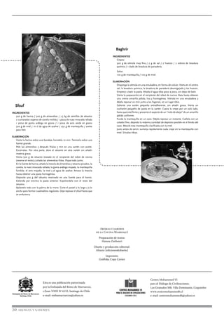 Sfouf
INGREDIENTES
500 g de harina / 500 g de almendras / 1,5 kg de semillas de sésamo
2 cucharadas soperas de canela molida / 1 pizca de nuez moscada rallada
1 pizca de goma arábiga en grano / 1 pizca de anís verde en grano
500 g de miel / 10 cl de agua de azahar / 250 g de mantequilla / aceite
para freír.
ELABORACIÓN
Vierta la harina sobre una bandeja, hornéela 10 min. Tamícela sobre una
fuente grande.
Pele las almendras y después fríalas 5 min en una sartén con aceite.
Escúrralas. Por otra parte, dore el sésamo en otra sartén sin añadir
materia grasa.
Vierta 500 g de sésamo tostado en el recipiente del robot de cocina
(reserve el resto) y añada las almendras fritas. Píque todo junto.
En la fuente de harina, añada la mezcla de almendras y sésamo picados, la
canela, la nuez moscada rallada, la goma arábiga majada, la mantequilla
fundida, el anís majado, la miel y el agua de azahar. Amase la mezcla
hasta obtener una pasta homogénea.
Deposite 500 g del sésamo reservado en una fuente para el horno.
Extienda por encima la pasta anterior. Espolvoréela con el resto del
sésamo.
Aplástelo todo con la palma de la mano. Corte el pastel a lo largo y a lo
ancho para formar cuadraditos regulares. Deje reposar el sfouf hasta que
se endurezca.
20 AROMAS Y SABORES
Centro Mohammed VI
para el Diálogo de Civilizaciones,
Los Granados 500, Villa Dominante, Coquimbo
www.centromohammed6.cl
e-mail: centromohammed6@yahoo.es
Esta es una publicación patrocinada
por la Embajada del Reino de Marruecos,
c/Juan XXIII Nº 6152, Santiago de Chile
e-mail: embamarruecos@yahoo.es
Baghrir
INGREDIENTES
Crepes:
500 g de sémola muy fina / 2 g de sal / 2 huevos / 2 sobres de levadura
química / 1 dado de levadura de panadería.
Salsa:
100 g de mantequilla / 100 g de miel.
ELABORACIÓN
Disponga la sémola en una ensaladera, en forma de volcán. Vierta en el centro
sal, la levadura química, la levadura de panadería desmigajada y los huevos.
Empiece a batir la pasta. Añada el agua tibia poco a poco, sin dejar de batir.
Vierta la preparación en el recipiente del robot de cocina. Bata hasta obtener
una crema amarilla pálida, lisa y homogénea. Viértala en una ensaladera y
déjela reposar 20 min junto a los fogones, en un lugar tibio.
Caliente una sartén pequeña antiadherente, sin añadir grasa. Vierta un
cucharón pequeño de pasta en la sartén. Cueza la crepe por un solo lado,
hasta que esté firme y presente el aspecto de un “nido de abeja” de un amarillo
pálido uniforme.
Funda la mantequilla en un cazo. Déjela reposar un instante. Cuélela con un
colador fino, dejando la máxima cantidad de depósito posible en el fondo del
cazo. Mezcle esta mantequilla clarificada con la miel.
Justo antes de servir, sumerja rápidamente cada crepe en la mantequilla con
miel. Sírvalas tibias.
Aromas y sabores
de la Cocina Marroquí
Preparación de textos:
Hassna Zanbouri
Diseño y producción editorial:
Altazor [ediciones&diseño]
Impresión:
Gráfhika Copy Center
 