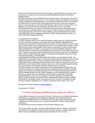 dice fue una comida mas bien hecha para los gringos, pues el Mexicano en sí, poco come
esos burros, en cambio es una muy buena atracción gastronómica para el Americano
Estadounidense.
El burrito se compone de una tortilla hecha de harina de trigo, en vez de maíz, de la que el
Mexicano está acostumbrado a comer, no se si ustedes conocen las tortillas de maíz que es
la base principal de la comida Mexicana, y como decía, la tortilla del burrito en vez de maíz
se utiliza harina, la cual se cocina o cuece igual que la de maíz, lo único que varia es el
tamaño, pues para hacer un burrito la tortilla debe de medir al menos unos 25 a 30 cm. de
diámetro, y la usual de maíz que comemos, solo mide unos 17 cm. en promedio.
Dicha tortilla de harina que se usa en la fabricación de los burritos es mas grande porque
con ella se hace un tipo de envoltura con lo que es el relleno, el cual se compone mas o
menos de lo siguiente, carne de res molida y frijoles, aunque últimamente los han hecho
mas sofisticados, pues les agregan queso blanco rallado, lechuga cortada muy fina, y un
poco de jitomate también picado finito.

La preparación es la siguiente:
La carne molida se cocina con un poquito de aceite, cebolla picada, sal, poca de pimienta,
una pizca de tomillo y mejorana y si te gusta el picante le agregas chiles jalapeños o
serranos para que quede mas sabrosa, todo eso se pone en una cacerola y se cocina hasta
que la carne se dore un poco, luego aparte se ponen a cocer frijoles pintos o bayos, cuando
estén ya casi cocidos se les agrega un poco de sal, y que hiervan un poco mas hasta que
estén completamente cocinados, o sea cuando ya se sientan blanditos. Después en otra
cacerola se pone un poco de aceite de preferencia que sea de maíz, pues este casi no tiene
olor, el aceite hay que dejarlo que se caliente para que no sepa a crudo, una vez caliente el
aceite, viertes los frijoles sobre él, luego con un aplanador los aplastas hasta que se haga
una especie de pasta, o sea frijoles fritos.
Luego fabricas las tortillas, las cuales pones harina blanca, una cucharita de aceite, una
poquita de sal y agua para formar una masa la cual debe estar algo elástica, sobre una tabla
espolvoreas algo de harina y se pone una bolita de dicha masa la cual extiendes con un
rodillo hasta formar la tortilla que debe de quedar como unos 2mm. de grueso y unos 30 cm
de diámetro, ya formada la tortilla se pone a cocer en un comal o plancha bastante caliente,
hay que cocerla por los dos lados, teniendo cuidado de que no se queme.
Ya hecha la tortilla, en el centro de ella pones una cucharada grande de frijoles fritos, los
cuales los extiendes en la tortilla procurando que no lleguen hasta los bordes de la tortilla,
luego pones unas dos cucharadas grandes de la carne molida cocinada anteriormente, la
cual la extiendes también un poco, luego le agregas un poco de jitomate picado, queso y
lechuga, ya estando todo eso, levantas uno de los bordes de cada lado de la tortilla
(aproximadamente unos 5 cm. de cada lado en dirección opuesta y los doblas hacia
adentro. Luego de la parte de al lado donde no está doblada levantas la orilla y la doblas
hacia adentro y empiezas a hacer una especie de rollo, o mas bien lo enrollas y ya está,
listo para saborear y deleitarse con un sabroso y exquisito burrito casero, Yum! Yum!.

Enviada por Fernando Villanueva landaluce@jet.es

Incorporada el 17-04-98

   --- Carnicas mexicanas estilo Michoacan (puerco en caldero) ---
En este México nuestro son comunes las "Carnitas". De hecho don Luis Marcet (barcelonés
avecindado acá y gastrónomo de excelencia) propietario de dos restaurantes bien
aclientelados "El Mesón del Cid" y "El Rincón Vasco" las recomienda, pues dice de ellas:
- Respeto mucho las carnitas, pues no es fácil su elaboración. Tiempo y ciencia deben
combinarse -.
El recomienda las carnitas de Zitácuaro del pinto Mario Sánchez Gas.

"En un gran caldero de cobre, con buena leña prendida se vacía un balde con 15 litros de
unto de puerco. Ya disuelto se añaden 15 kilos de carne de puerco: costillar, falda y una
pierna. Es muy importante que sean iguales las medidas de unto y de carne.
 