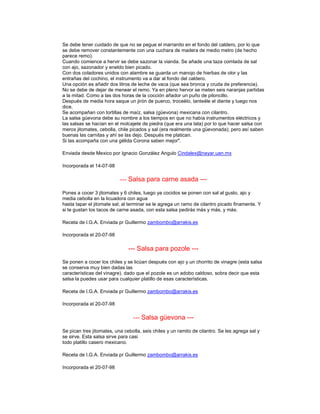 Se debe tener cuidado de que no se pegue el marranito en el fondo del caldero, por lo que
se debe remover constantemente con una cuchara de madera de medio metro (de hecho
parece remo).
Cuando comience a hervir se debe sazonar la vianda. Se añade una taza comlada de sal
con ajo, sazonador y eneldo bien picado.
Con dos coladores unidos con alambre se guarda un manojo de hierbas de olor y las
entrañas del cochino, el instrumento va a dar al fondo del caldero.
Una opción es añadir dos litros de leche de vaca (que sea bronca y cruda de preferencia).
No se debe de dejar de menear el remo. Ya en pleno hervor se meten seis naranjas partidas
a la mitad. Como a las dos horas de la cocción añador un puño de piloncillo.
Después de media hora saque un jirón de puerco, troceélo, tanteéle el diente y luego nos
dice.
Se acompañan con tortillas de maíz, salsa (güevona) mexicana con cilantro.
La salsa güevona debe su nombre a los tiempos en que no había instrumentos eléctricos y
las salsas se hacían en el molcajete de piedra (que era una lata) por lo que hacer salsa con
meros jitomates, cebolla, chile picados y sal (era realmente una güevonada); pero así saben
buenas las carnitas y ahí se las dejo. Después me platican.
Si las acompaña con una gélida Corona saben mejor".

Enviada desde Mexico por Ignacio González Angulo Cindalex@nayar.uan.mx

Incorporada el 14-07-98

                           --- Salsa para carne asada ---
Pones a cocer 3 jitomates y 6 chiles, luego ya cocidos se ponen con sal al gusto, ajo y
media cebolla en la licuadora con agua
hasta tapar el jitomate sal; al terminar se le agrega un ramo de cilantro picado finamente. Y
si te gustan los tacos de carne asada, con esta salsa pedirás más y más, y más.

Receta de I.G.A. Enviada pr Guillermo zambombo@arrakis.es

Incorporada el 20-07-98

                               --- Salsa para pozole ---
Se ponen a cocer los chiles y se licúan después con ajo y un chorrito de vinagre (esta salsa
se conserva muy bien dadas las
características del vinagre). dado que el pozole es un adobo caldoso, sobra decir que esta
salsa la puedes usar para cualquier platillo de esas características.

Receta de I.G.A. Enviada pr Guillermo zambombo@arrakis.es

Incorporada el 20-07-98

                                 --- Salsa güevona ---
Se pican tres jitomates, una cebolla, seis chiles y un ramito de cilantro. Se les agrega sal y
se sirve. Esta salsa sirve para casi
todo platillo casero mexicano.

Receta de I.G.A. Enviada pr Guillermo zambombo@arrakis.es

Incorporada el 20-07-98
 