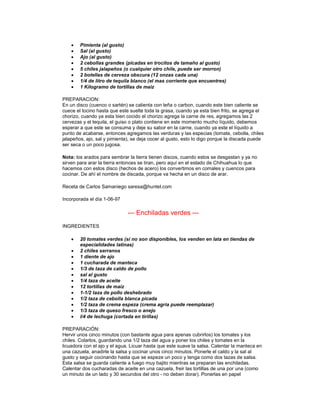 •   Pimienta (al gusto)
    •   Sal (al gusto)
    •   Ajo (al gusto)
    •   2 cebollas grandes (picadas en trocitos de tamaño al gusto)
    •   5 chiles jalapeños (o cualquier otro chile, puede ser morron)
    •   2 botellas de cerveza obscura (12 onzas cada una)
    •   1/4 de litro de tequila blanco (el mas corriente que encuentres)
    •   1 Kilogramo de tortillas de maiz

PREPARACION:
En un disco (cuenco o sartén) se calienta con leña o carbon, cuando este bien caliente se
cuece el tocino hasta que este suelte toda la grasa, cuando ya esta bien frito, se agrega el
chorizo, cuando ya esta bien cocido el chorizo agrega la carne de res, agregamos las 2
cervezas y el tequila, el guiso o plato contiene en este momento mucho líquido, debemos
esperar a que este se consuma y deje su sabor en la carne, cuando ya este el líquido a
punto de acabarse, entonces agregamos las verduras y las especias (tomate, cebolla, chiles
jalapeños, ajo, sal y pimienta), se deja cocer al gusto, esto lo digo porque la discada puede
ser seca o un poco jugosa.

Nota: los arados para sembrar la tierra tienen discos, cuando estos se desgastan y ya no
sirven para arar la tierra entonces se tiran, pero aquí en el estado de Chihuahua lo que
hacemos con estos disco (hechos de acero) los convertimos en comales y cuencos para
cocinar. De ahí el nombre de discada, porque va hecha en un disco de arar.

Receta de Carlos Samaniego saresa@huntel.com

Incorporada el día 1-06-97

                              --- Enchiladas verdes ---
INGREDIENTES

    •   20 tomates verdes (si no son disponibles, los venden en lata en tiendas de
        especialidades latinas)
    •   2 chiles serranos
    •   1 diente de ajo
    •   1 cucharada de manteca
    •   1/3 de taza de caldo de pollo
    •   sal al gusto
    •   1/4 taza de aceite
    •   12 tortillas de maiz
    •   1-1/2 taza de pollo deshebrado
    •   1/2 taza de cebolla blanca picada
    •   1/2 taza de crema espeza (crema agria puede reemplazar)
    •   1/3 taza de queso fresco o anejo
    •   l/4 de lechuga (cortada en tirillas)

PREPARACIÓN:
Hervir unos cinco minutos (con bastante agua para apenas cubrirlos) los tomates y los
chiles. Colarlos, guardando una 1/2 taza del agua y poner los chiles y tomates en la
licuadora con el ajo y el agua. Licuar hasta que este suave la salsa. Calentar la manteca en
una cazuela, anadirle la salsa y cocinar unos cinco minutos. Ponerle el caldo y la sal al
gusto y seguir cocinando hasta que se espeze un poco y tenga como dos tazas de salsa.
Esta salsa se guarda caliente a fuego muy bajito mientras se preparan las enchiladas.
Calentar dos cucharadas de aceite en una cazuela, freir las tortillas de una por una (como
un minuto de un lado y 30 secundos del otro - no deben dorar). Ponerlas en papel
 