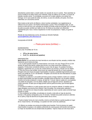 absorbente cuando estan y anadir aceite a la cazuela de vez en cuando. Para asemblar se
pone la tortilla en la salsa verde unos instantes, luego se rellena con el pollo, un pocito de
cebolla y tantita crema. Ya enrolladas, se ponen en un plato caliente y se cubren con
lechuga, con lo que queda de salsa, de crema, un poco de cebolla y el queso. Se sirven
calientitas con una buena corona!

Esta receta es del centro de Mexico y tiene muchas variedades. Las vegetarianas se
rellenan de puro queso o de frijoles machacados y queso. Para enchiladas rojas, se usa
mucho la carne de res y por supuesto se cambia el tomate verde por jitomate rojo y el caldo
de pollo se puede cambiar por caldo de res. El chiste es de probar con diferentes
ingredientes pero mas o menos respetando el orden de preparacion. !Ojala y le guste la
receta!

Receta de mex.tradiciones.cocina. Enviada por Girardin Nathalie
girardin@MAGELLAN.UMontreal.CA

Incorporada el 9-04-98

                         --- Pasta para tacos (tortillas) ---
INGREDIENTES
Para unas 18 tortillas de 10 cm.

    •   275 g. de masa harina
    •   5 ml. (1 c. de té) de sal (optativo)

PREPARACIÓN:
Masa Harina: es una harina de maíz hervida en una infusión de lima, secada y molida más
finamente que la harina de trigo.
1. En un perol grande mezcle la «masa harina» con la sal, si la usa. Ponga 275 ml. (2 3/4
tacitas) de agua tibia dando vueltas para formar una masa suave bien trabada y no
pegajosa. Si estuviese consistente añada un poco más de agua. Si quedase húmeda y
pegajosa, espolvoree con un poco de «masa harina» por encima y mezcle con los dedos.
2. Para dar forma a las tortillas, tome trozos de masa del tamaño de un huevo pequeño.
Póngalo entre dos trozos de papel impermeable a la grasa y aplástelo ligeramente para que
forme una tortilla de 10 cm. de diámetro. Póngalas una encima de otra intercalando un papel
impermeable a la grasa.
3. Caliente una plancha o una sartén de fondo grueso a fuego mediano. Quite con cuidado
el papel impermeable que tapa la tortilla y póngala sobre la plancha o en la sartén caliente.
Cuando los bordes empiecen a rizarse, al cabo de 1 minuto, dele la vuelta con una espátula,
una paleta de pescado o con los dedos. Déjela que se haga otro minuto. Quedará con
motas marrones. El lado que se haga primero será la parte de arriba, que formará ligeras
burbujas.
4. Envuelva la tortilla en un paño grueso para que se conserve caliente. A medida que las
haga póngalas una encima de la anterior, bien envueltas. Se conservarán calientes y
tiernas, y las servirá a la mesa envueltas, tapándolas de nuevo cuando cada comensal haya
tomado su parte.
5. Para recalentar las tortillas, envuélvalas en el paño y todo ello en hoja de aluminio,
hornee a 140 grados centígrados unos 15 minutos. También las puede conservar calientes
en un paño y hoja de aluminio en la parte interior de su horno.

· Puede emplear harina de maíz amarilla y harina corriente blanca a partes iguales en lugar
de la «masa harina». Sin embargo, no quedan tan bien como las auténticas.

· En México se emplea una prensa de tortillas para hacerlas. Forre la prensa con papel
impermeable a la grasa o con plástico adherente de cocina grueso del tamaño de la prensa.
Lo mejor es recortarlo de una simple bolsa de plástico. Tape la masa con otro trozo de la
 