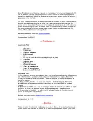 bolsa de plástico, cierre la prensa y apriete los mangos para formar una tortilla plana de 10
cm. de diámetro. Levante la hoja de plástico superior. Tirando de la otra hoja de plástico
saque la tortilla y déle la vuelta con la palma de la mano, para ponerla encima de las otras o
para asarla por el otro lado.

Los tacos son tortillas rellenas; el relleno va envuelto en la tortilla ya hecha o bien se enrolla
sobre él la tortilla sujetándola con un palillo y se fríe en manteca de cerdo o aceite. Se
comen con los dedos. Los rellenos más corrientes son de tiras de pollo, de cerdo o de vaca
picada: se riegan con una salsa de tomate, como es la Salsa cruda, guindillas picantes del
tipo serrano o jalepeño, lechuga a tiras, queso curado, frijoles refritos y guacamole. Por
último, el Mole poblano es el relleno perfecto.

Receta de Fernando Villanueva landaluce@jet.es

Incorporada el día 9-09-97

                                     --- Enchiladas ---
INGREDIENTES

    •   20 tortillas
    •   3 chilacates
    •   1 cebolla mediana
    •   3 diente de ajo
    •   sal
    •   1/2 kilo de carne de puerco o una pechuga de pollo
    •   1 lechuiga
    •   1 rábano largo
    •   5 jitomates
    •   1 puño de orégano
    •   1 taza de crema agria
    •   1 taza de queso fresco
    •   2 tazas de aceite de maíz

PREPARACIÓN:
1.- Los chilacates se ponen a remojar por dos o tres horas luego se licúan los chilacates con
sal, 1 diente de ajo y agua de manera que quede una salsa no nuy espesa. Se reserva
2.- Se pone a cocer la carne con cebolla, 1 diente de ajo y sal, ya cocida se deshebra la
carne. Se reserva.
3.- Se cuecen los jitomates y se licúan con orégano, 1 diente de ajo y sal. Se reserva.
4.- La lechuga se rebana en tiritas de 1/2 centímetro de ancho. El rábano se corta en
rodajas.
5.- Se toman las tortillas una a una, se pasan por la salsa de chilacate y se sofríen en aceite
hirviendo, se sacan y se les pone encima la carne y se enrollan a manera de taco.
6. Se acomodan en el platón y se cubren con la lechuga, la salsa de jitomate, crema y
queso. Se acompañan con el rábano.

Enviada por Chero Baturro indalex@runrun.mitotes.net

Incorporada el 12-04-98

                                       --- Burritos ---
Acabo de recibir el mail donde me dice que ahora traen el tema de los burritos mexicanos,
dichos burritos mas bien son un invento de los Mexicanos de Estados Unidos, como quién
 