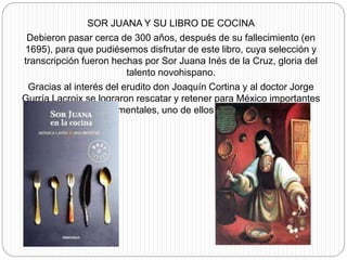SOR JUANA Y SU LIBRO DE COCINA
Debieron pasar cerca de 300 años, después de su fallecimiento (en
1695), para que pudiésemos disfrutar de este libro, cuya selección y
transcripción fueron hechas por Sor Juana Inés de la Cruz, gloria del
talento novohispano.
Gracias al interés del erudito don Joaquín Cortina y al doctor Jorge
Gurría Lacroix se lograron rescatar y retener para México importantes
materiales documentales, uno de ellos el que nos ocupa.
 