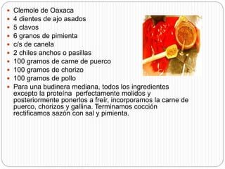  Clemole de Oaxaca
 4 dientes de ajo asados
 5 clavos
 6 granos de pimienta
 c/s de canela
 2 chiles anchos o pasillas
 100 gramos de carne de puerco
 100 gramos de chorizo
 100 gramos de pollo
 Para una budinera mediana, todos los ingredientes
excepto la proteína perfectamente molidos y
posteriormente ponerlos a freír, incorporamos la carne de
puerco, chorizos y gallina. Terminamos cocción
rectificamos sazón con sal y pimienta.
 