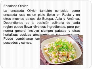 Ensalada Olivier
La ensalada Olivier también conocida como
ensalada rusa es un plato típico en Rusia y en
otros muchos países de Europa, Asia y América.
Dependiendo de la tradición culinaria de cada
región puede llevar diversos ingredientes, pero por
norma general incluye siempre patatas y otras
hortalizas cocidas amalgamadas con mayonesa.
Puede combinarse con atún, arenque u otros
pescados y carnes.
 