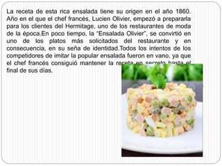 La receta de esta rica ensalada tiene su origen en el año 1860.
Año en el que el chef francés, Lucien Olivier, empezó a prepararla
para los clientes del Hermitage, uno de los restaurantes de moda
de la época.En poco tiempo, la “Ensalada Olivier”, se convirtió en
uno de los platos más solicitados del restaurante y en
consecuencia, en su seña de identidad.Todos los intentos de los
competidores de imitar la popular ensalada fueron en vano, ya que
el chef francés consiguió mantener la receta en secreto hasta el
final de sus días.
 