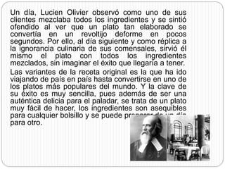 Un día, Lucien Olivier observó como uno de sus
clientes mezclaba todos los ingredientes y se sintió
ofendido al ver que un plato tan elaborado se
convertía en un revoltijo deforme en pocos
segundos. Por ello, al día siguiente y como réplica a
la ignorancia culinaria de sus comensales, sirvió él
mismo el plato con todos los ingredientes
mezclados, sin imaginar el éxito que llegaría a tener.
Las variantes de la receta original es la que ha ido
viajando de país en país hasta convertirse en uno de
los platos más populares del mundo. Y la clave de
su éxito es muy sencilla, pues además de ser una
auténtica delicia para el paladar, se trata de un plato
muy fácil de hacer, los ingredientes son asequibles
para cualquier bolsillo y se puede preparar de un día
para otro.
 