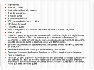  Ingredientes
 4 papas cocidas
 ¼ de pollo deshebrado y cocido
 1 c/c de alcaparras
 3 huevos duros
 3 zanahorias cocidas
 150 gramos de chicharos cocidos
 C/s hojas de laurel
 Pimienta al gusto
 Para la mayonesa: 100 mililitros de aceite de oliva, 2 huevos, sal, limón.
 Mise en place
 Lavar las papas, sumergirlas en agua con sal y cocinarlas hasta que estén tiernas,
sacarlas y dejarlas enfriar. Las pelamos y las cortamos en cubos pequeños.
 Cocinamos el pollo con una hoja de laurel, unos granos de pimienta, la zanahoria.
Cuando este en su punto lo dejamos enfriar y lo deshebramos.
 Sacamos la zanahoria de cocinar el pollo, la dejamos enfriar, pelamos y cortamos
en bronuise.
 Hervimos los chicharos hasta que estén tiernos y reservamos.
 Cocemos 10 minutos los huevos, los dejamos enfriar y los picamos en bronuise.
 Para la mayonesa
 Poner en un Bowl el aceite 1 huevo grande o dos pequeños y cantidad suficiente de
sal. Batimos sin dejar de moverla hasta que la salsa está casi cuajada entonces
añadimos el zumo en un limón, volvemos a batir. Ajustar el punto de sal y de limón.
Hasta que esté a nuestro gusto.
 