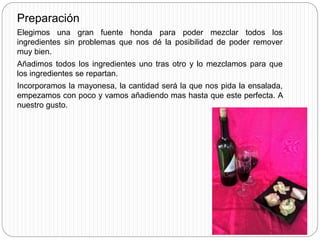 Preparación
Elegimos una gran fuente honda para poder mezclar todos los
ingredientes sin problemas que nos dé la posibilidad de poder remover
muy bien.
Añadimos todos los ingredientes uno tras otro y lo mezclamos para que
los ingredientes se repartan.
Incorporamos la mayonesa, la cantidad será la que nos pida la ensalada,
empezamos con poco y vamos añadiendo mas hasta que este perfecta. A
nuestro gusto.
 