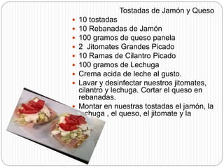 Tostadas de Jamón y Queso
 10 tostadas
 10 Rebanadas de Jamón
 100 gramos de queso panela
 2 Jitomates Grandes Picado
 10 Ramas de Cilantro Picado
 100 gramos de Lechuga
 Crema acida de leche al gusto.
 Lavar y desinfectar nuestros jitomates,
cilantro y lechuga. Cortar el queso en
rebanadas.
 Montar en nuestras tostadas el jamón, la
lechuga , el queso, el jitomate y la
crema.
 