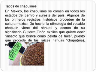 Tacos de chapulines
En México, los chapulines se comen en todos los
estados del centro y sureste del país. Algunos de
los primeros registros históricos proceden de la
cultura mexica. De hecho, la etimología del vocablo
chapulín viene del náhuatl y acerca de su
significado Gutierre Tibón explica que quiere decir
“insecto que brinca como pelota de hule”, puesto
que procede de las raíces nahuas “chapa(nia),
rebotar yulli, hule”.
 