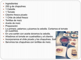  Ingredientes
 250 g de chapulines
 1 Cebolla
 1 Tomate
 Cilantro fresco picado
 1 Chile de árbol fresco
 Tortillas de maíz
 Aceite de maíz
 Preparación
 Lo primero, pelamos y picamos la cebolla. Cortamos el tomate
en cuadritos.
 En una sartén con aceite doramos la cebolla.
 Añadimos el tomate en cuadraditos y el cilantro.
 Incorporamos el chile picado y los chapulines. Salteamos.
 Servimos los chapulines con tortillas de maíz.
 
