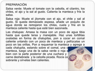 PREPARACIÓN
Salsa verde: Muele el tomate con la cebolla, el cilantro, los
chiles, el ajo y la sal al gusto. Calienta la manteca y fríe la
salsa.
Salsa roja: Muele el jitomate con el ajo, el chile y sal al
gusto. Si queda demasiado espesa, añade un poquito de
agua donde se remojaron los chiles, cuela y fríe en la
manteca caliente hasta que esté bien sazonada.
Las chalupas: Amasa la masa con un poco de agua tibia
hasta que quede tersa y manejable. Haz unas tortillitas
ovaladas en forma de chalupitas, pon a cocer en comal
caliente untando con un poco de manteca y pellízcalas un
poco en las orillas. Pon a requemar la manteca y agrega a
cada chalupita, estando sobre el comal, una cucharada de
manteca, luego una de la salsa verde o roja embarrándola
bien con la parte posterior de una cuchara y por último la
carne deshebrada y la cebolla picada. Rocía con la manteca
sobrante y sírvelas bien calientes.
 