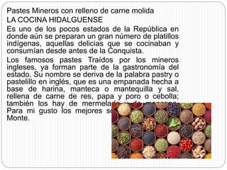 Pastes Mineros con relleno de carne molida
LA COCINA HIDALGUENSE
Es uno de los pocos estados de la República en
donde aún se preparan un gran número de platillos
indígenas, aquellas delicias que se cocinaban y
consumían desde antes de la Conquista.
Los famosos pastes Traídos por los mineros
ingleses, ya forman parte de la gastronomía del
estado. Su nombre se deriva de la palabra pastry o
pastelillo en inglés, que es una empanada hecha a
base de harina, manteca o mantequilla y sal,
rellena de carne de res, papa y poro o cebolla;
también los hay de mermelada y de manzana.
Para mi gusto los mejores son los de Real del
Monte.
 