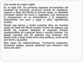 Una receta de origen inglés
En el siglo XIX, los primeros ingleses provenientes del
condado de Cornwall, provincia minera de Inglaterra,
trajeron a Real del Monte el cornish pasty, un pastelillo
horneado relleno de carne o vegetales. Los mexicanos
lo incorporaron en su alimentación y lo adaptaron,
rellenándolo con poro y papa y otros ingredientes
locales.
Desde esa época, y hasta nuestros días, en muchas
casas de Real del Monte existen hornos de tabique rojo
donde las mujeres elaboran el exquisito manjar,
imprescindible en cualquier fiesta o reunión familiar. Los
pastes actuales son de sabores muy diversos: hay
desde mole y tinga hasta otros más exóticos, como arroz
con leche y guayaba.
Bien dicen los realmontanses: "moriremos tranquilos,
comiendo pastes, porque sabemos que estamos más
cerca del cielo”.
 