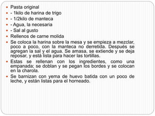  Pasta original
 - 1kilo de harina de trigo
 - 1/2kilo de manteca
 - Agua, la necesaria
 - Sal al gusto
 Rellenos de carne molida
 Se coloca la harina sobre la mesa y se empieza a mezclar,
poco a poco, con la manteca no derretida. Después se
agregan la sal y el agua. Se amasa, se extiende y se deja
reposar, y está lista para hacer las tortillas.
 Estas se rellenan con los ingredientes, como una
empanada; se doblan y se pegan los bordes y se colocan
en la charola.
 Se barnizan con yema de huevo batida con un poco de
leche, y están listas para el horneado.
 