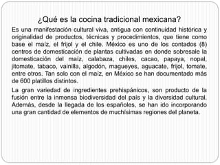 ¿Qué es la cocina tradicional mexicana?
Es una manifestación cultural viva, antigua con continuidad histórica y
originalidad de productos, técnicas y procedimientos, que tiene como
base el maíz, el frijol y el chile. México es uno de los contados (8)
centros de domesticación de plantas cultivadas en donde sobresale la
domesticación del maíz, calabaza, chiles, cacao, papaya, nopal,
jitomate, tabaco, vainilla, algodón, magueyes, aguacate, frijol, tomate,
entre otros. Tan solo con el maíz, en México se han documentado más
de 600 platillos distintos.
La gran variedad de ingredientes prehispánicos, son producto de la
fusión entre la inmensa biodiversidad del país y la diversidad cultural.
Además, desde la llegada de los españoles, se han ido incorporando
una gran cantidad de elementos de muchísimas regiones del planeta.
 