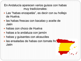 En Andalucía aparecen varios guisos con habas
muy tradicionales:
 Las “habas enzapatás”, es decir con su hollejo
de Huelva.
 las habas frescas con bacalao y aceite de
Jaén
 habas con choco de Huelva
 habas a la andaluza con jamón
 habas y guisantes con alcauciles
 las ensaladas de habas con tomate fresco de
Jaén
 