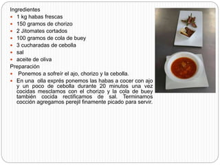 Ingredientes
 1 kg habas frescas
 150 gramos de chorizo
 2 Jitomates cortados
 100 gramos de cola de buey
 3 cucharadas de cebolla
 sal
 aceite de oliva
Preparación
 Ponemos a sofreír el ajo, chorizo y la cebolla.
 En una olla exprés ponemos las habas a cocer con ajo
y un poco de cebolla durante 20 minutos una vez
cocidas mesclamos con el chorizo y la cola de buey
también cocida rectificamos de sal. Terminamos
cocción agregamos perejil finamente picado para servir.
 