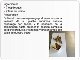 Ingredientes
 7 espárragos
 7 tiras de tocino
Preparación
Doblando nuestro esparrago podremos revisar la
frescura de su platillo cubrimos nuestro
esparrago con tocino y lo ponemos en la
salamandra hasta obtener la cocción completa
de dicho producto. Retiramos y presentamos con
salsa de nuestro gusto.
 