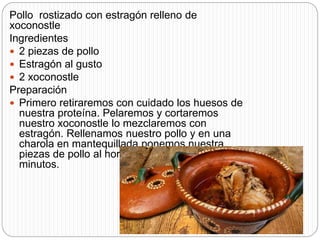 Pollo rostizado con estragón relleno de
xoconostle
Ingredientes
 2 piezas de pollo
 Estragón al gusto
 2 xoconostle
Preparación
 Primero retiraremos con cuidado los huesos de
nuestra proteína. Pelaremos y cortaremos
nuestro xoconostle lo mezclaremos con
estragón. Rellenamos nuestro pollo y en una
charola en mantequillada ponemos nuestra
piezas de pollo al horno a 200 grados por 30
minutos.
 