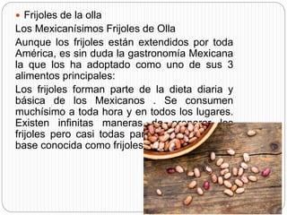  Frijoles de la olla
Los Mexicanísimos Frijoles de Olla
Aunque los frijoles están extendidos por toda
América, es sin duda la gastronomía Mexicana
la que los ha adoptado como uno de sus 3
alimentos principales:
Los frijoles forman parte de la dieta diaria y
básica de los Mexicanos . Se consumen
muchísimo a toda hora y en todos los lugares.
Existen infinitas maneras de preparar los
frijoles pero casi todas parten de una misma
base conocida como frijoles de olla.
 