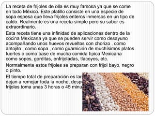 La receta de frijoles de olla es muy famosa ya que se come
en todo México. Este platillo consiste en una especie de
sopa espesa que lleva frijoles enteros inmersos en un tipo de
caldo. Realmente es una receta simple pero su sabor es
extraordinario.
Esta receta tiene una infinidad de aplicaciones dentro de la
cocina Mexicana ya que se pueden servir como desayuno
acompañando unos huevos revueltos con chorizo , como
antojito , como sopa , como guarnición de muchísimos platos
fuertes o como base de mucha comida típica Mexicana
como sopes, gorditas, enfrijoladas, tlacoyos, etc.
Normalmente estos frijoles se preparan con frijol bayo, negro
o pinto.
El tiempo total de preparación es largo por que los frijoles se
dejan a remojar toda la noche, después la cocción de los
frijoles toma unas 3 horas o 45 minutos en una olla express.
 