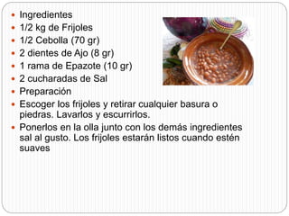  Ingredientes
 1/2 kg de Frijoles
 1/2 Cebolla (70 gr)
 2 dientes de Ajo (8 gr)
 1 rama de Epazote (10 gr)
 2 cucharadas de Sal
 Preparación
 Escoger los frijoles y retirar cualquier basura o
piedras. Lavarlos y escurrirlos.
 Ponerlos en la olla junto con los demás ingredientes
sal al gusto. Los frijoles estarán listos cuando estén
suaves
 