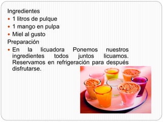 Ingredientes
 1 litros de pulque
 1 mango en pulpa
 Miel al gusto
Preparación
 En la licuadora Ponemos nuestros
ingredientes todos juntos licuamos.
Reservamos en refrigeración para después
disfrutarse.
 