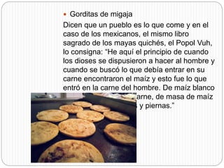  Gorditas de migaja
Dicen que un pueblo es lo que come y en el
caso de los mexicanos, el mismo libro
sagrado de los mayas quichés, el Popol Vuh,
lo consigna: “He aquí el principio de cuando
los dioses se dispusieron a hacer al hombre y
cuando se buscó lo que debía entrar en su
carne encontraron el maíz y esto fue lo que
entró en la carne del hombre. De maíz blanco
y amarillo se hizo su carne, de masa de maíz
se hicieron sus brazos y piernas.”
 