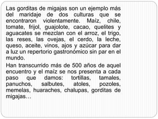 Las gorditas de migajas son un ejemplo más
del maridaje de dos culturas que se
encontraron violentamente. Maíz, chile,
tomate, frijol, guajolote, cacao, quelites y
aguacates se mezclan con el arroz, el trigo,
las reses, las ovejas, el cerdo, la leche,
queso, aceite, vinos, ajos y azúcar para dar
a luz un repertorio gastronómico sin par en el
mundo.
Han transcurrido más de 500 años de aquel
encuentro y el maíz se nos presenta a cada
paso que damos: tortillas, tamales,
panuchos, salbutes, atoles, pozoles,
memelas, huaraches, chalupas, gorditas de
migajas…
 