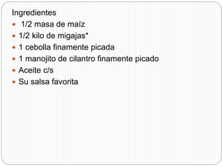 Ingredientes
 1/2 masa de maíz
 1/2 kilo de migajas*
 1 cebolla finamente picada
 1 manojito de cilantro finamente picado
 Aceite c/s
 Su salsa favorita
 