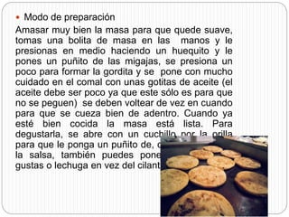  Modo de preparación
Amasar muy bien la masa para que quede suave,
tomas una bolita de masa en las manos y le
presionas en medio haciendo un huequito y le
pones un puñito de las migajas, se presiona un
poco para formar la gordita y se pone con mucho
cuidado en el comal con unas gotitas de aceite (el
aceite debe ser poco ya que este sólo es para que
no se peguen) se deben voltear de vez en cuando
para que se cueza bien de adentro. Cuando ya
esté bien cocida la masa está lista. Para
degustarla, se abre con un cuchillo por la orilla
para que le ponga un puñito de, cilantro, cebolla y
la salsa, también puedes ponerle un guiso si
gustas o lechuga en vez del cilantro.
 