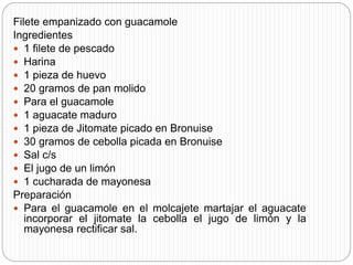 Filete empanizado con guacamole
Ingredientes
 1 filete de pescado
 Harina
 1 pieza de huevo
 20 gramos de pan molido
 Para el guacamole
 1 aguacate maduro
 1 pieza de Jitomate picado en Bronuise
 30 gramos de cebolla picada en Bronuise
 Sal c/s
 El jugo de un limón
 1 cucharada de mayonesa
Preparación
 Para el guacamole en el molcajete martajar el aguacate
incorporar el jitomate la cebolla el jugo de limón y la
mayonesa rectificar sal.
 