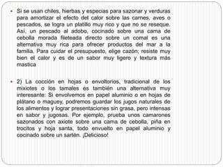  Si se usan chiles, hierbas y especias para sazonar y verduras
para amortizar el efecto del calor sobre las carnes, aves o
pescados, se logra un platillo muy rico y que no se reseque.
Así, un pescado al adobo, cocinado sobre una cama de
cebolla morada fileteada directo sobre un comal es una
alternativa muy rica para ofrecer productos del mar a la
familia. Para cuidar el presupuesto, elige cazón; resiste muy
bien el calor y es de un sabor muy ligero y textura más
mastica
 2) La cocción en hojas o envoltorios, tradicional de los
mixiotes o los tamales es también una alternativa muy
interesante: Si envolvemos en papel aluminio o en hojas de
plátano o maguey, podremos guardar los jugos naturales de
los alimentos y lograr presentaciones sin grasa, pero intensas
en sabor y jugosas. Por ejemplo, prueba unos camarones
sazonados con axiote sobre una cama de cebolla, piña en
trocitos y hoja santa, todo envuelto en papel aluminio y
cocinado sobre un sartén. ¡Delicioso!
 