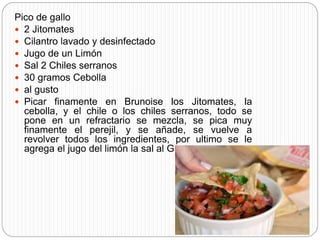 Pico de gallo
 2 Jitomates
 Cilantro lavado y desinfectado
 Jugo de un Limón
 Sal 2 Chiles serranos
 30 gramos Cebolla
 al gusto
 Picar finamente en Brunoise los Jitomates, la
cebolla, y el chile o los chiles serranos, todo se
pone en un refractario se mezcla, se pica muy
finamente el perejil, y se añade, se vuelve a
revolver todos los ingredientes, por ultimo se le
agrega el jugo del limón la sal al Gusto.
 