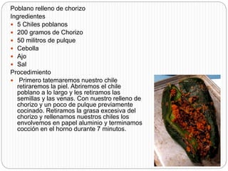 Poblano relleno de chorizo
Ingredientes
 5 Chiles poblanos
 200 gramos de Chorizo
 50 militros de pulque
 Cebolla
 Ajo
 Sal
Procedimiento
 Primero tatemaremos nuestro chile
retiraremos la piel. Abriremos el chile
poblano a lo largo y les retiramos las
semillas y las venas. Con nuestro relleno de
chorizo y un poco de pulque previamente
cocinado. Retiramos la grasa excesiva del
chorizo y rellenamos nuestros chiles los
envolvemos en papel aluminio y terminamos
cocción en el horno durante 7 minutos.
 