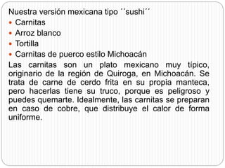 Nuestra versión mexicana tipo ´´sushi´´
 Carnitas
 Arroz blanco
 Tortilla
 Carnitas de puerco estilo Michoacán
Las carnitas son un plato mexicano muy típico,
originario de la región de Quiroga, en Michoacán. Se
trata de carne de cerdo frita en su propia manteca,
pero hacerlas tiene su truco, porque es peligroso y
puedes quemarte. Idealmente, las carnitas se preparan
en caso de cobre, que distribuye el calor de forma
uniforme.
 