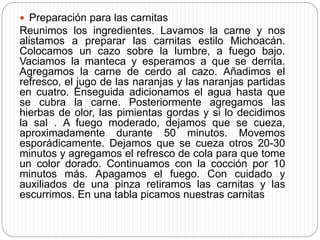  Preparación para las carnitas
Reunimos los ingredientes. Lavamos la carne y nos
alistamos a preparar las carnitas estilo Michoacán.
Colocamos un cazo sobre la lumbre, a fuego bajo.
Vaciamos la manteca y esperamos a que se derrita.
Agregamos la carne de cerdo al cazo. Añadimos el
refresco, el jugo de las naranjas y las naranjas partidas
en cuatro. Enseguida adicionamos el agua hasta que
se cubra la carne. Posteriormente agregamos las
hierbas de olor, las pimientas gordas y si lo decidimos
la sal . A fuego moderado, dejamos que se cueza,
aproximadamente durante 50 minutos. Movemos
esporádicamente. Dejamos que se cueza otros 20-30
minutos y agregamos el refresco de cola para que tome
un color dorado. Continuamos con la cocción por 10
minutos más. Apagamos el fuego. Con cuidado y
auxiliados de una pinza retiramos las carnitas y las
escurrimos. En una tabla picamos nuestras carnitas
 