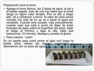 Preparación para el arroz
 Agrega el arroz blanco, las 2 tazas de agua, la sal y
el aceite vegetal, todo de una vez hasta que el arroz
tenga un ligero color dorado. Pon la olla a fuego
alto. Va a comenzar a hervir. Al cabo de unos pocos
minutos (no más de 5), se va a secar el agua por
completo. Cuando esto sucede, más precisamente,
cuando veas que está a punto de dejar de botar
burbujas de agua sobre la superficie del arroz, bajar
el fuego al mínimo y tapa la olla. Deja que
transcurran 15 minutos, destapa y prueba el grano.
 Para nuestro ´´sushi´´
En un tapete para sushi poner el alga nori luego la
tortilla como relleno las carnitas enrollamos y
decoramos con un poco de aguacate.
 