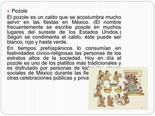  Pozole
El pozole es un caldo que se acostumbra mucho
servir en las fiestas en México. (El nombre
frecuentemente se escribe posole en muchos
lugares del sureste de los Estados Unidos.)
Según se condimenta el caldo, éste puede ser
blanco, rojo y hasta verde.
En tiempos prehispánicos lo consumían en
festividades cívico-religiosas las personas de los
estratos altos de la sociedad. Hoy en día el
pozole es uno de los platillos más tradicionales y
es disfrutado por personas de todas las clases
sociales de México durante las fiestas patrias y
otras celebraciones públicas y privadas.
 