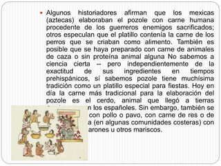 Algunos historiadores afirman que los mexicas
(aztecas) elaboraban el pozole con carne humana
procedente de los guerreros enemigos sacrificados;
otros especulan que el platillo contenía la carne de los
perros que se criaban como alimento. También es
posible que se haya preparado con carne de animales
de caza o sin proteína animal alguna No sabemos a
ciencia cierta -- pero independientemente de la
exactitud de sus ingredientes en tiempos
prehispánicos, sí sabemos pozole tiene muchísima
tradición como un platillo especial para fiestas. Hoy en
día la carne más tradicional para la elaboración del
pozole es el cerdo, animal que llegó a tierras
mexicanas con los españoles. Sin embargo, también se
llega a hacer con pollo o pavo, con carne de res o de
ternera y hasta (en algunas comunidades costeras) con
sardinas, camarones u otros mariscos.
 
